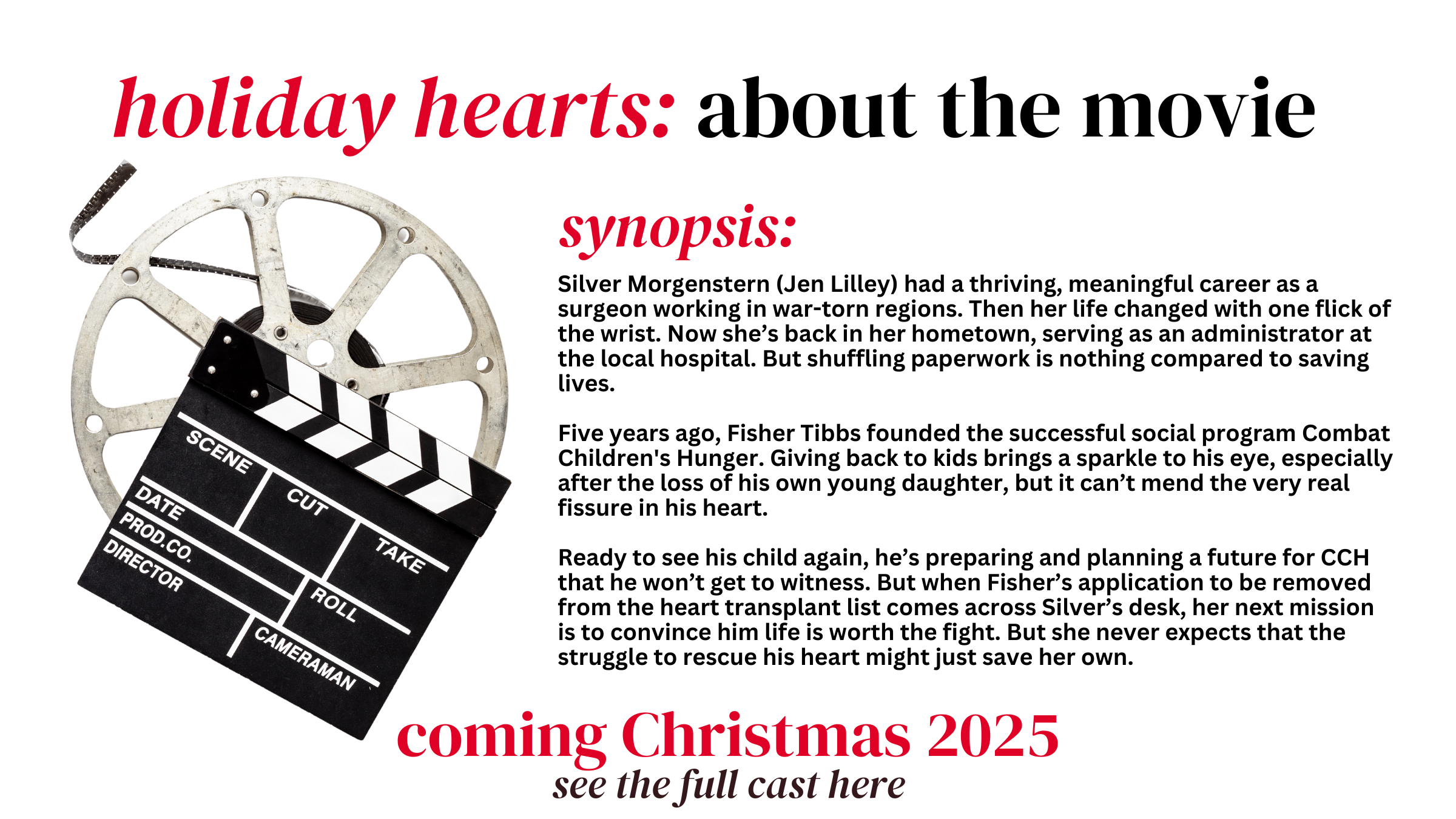 holiday hearts: about the movie
synopsis:
Silver Morgenstern (Jen Lilley) had a thriving, meaningful career as a surgeon working in war-torn regions. Then her life changed with one flick of the wrist.
Five years ago, Fisher Tibbs founded the successful social program Combat Children's Hunger. Giving back to kids brings a sparkle to his eye, especially after the loss of his own young daughter.

Coming Christmas 2025

See the full cast here