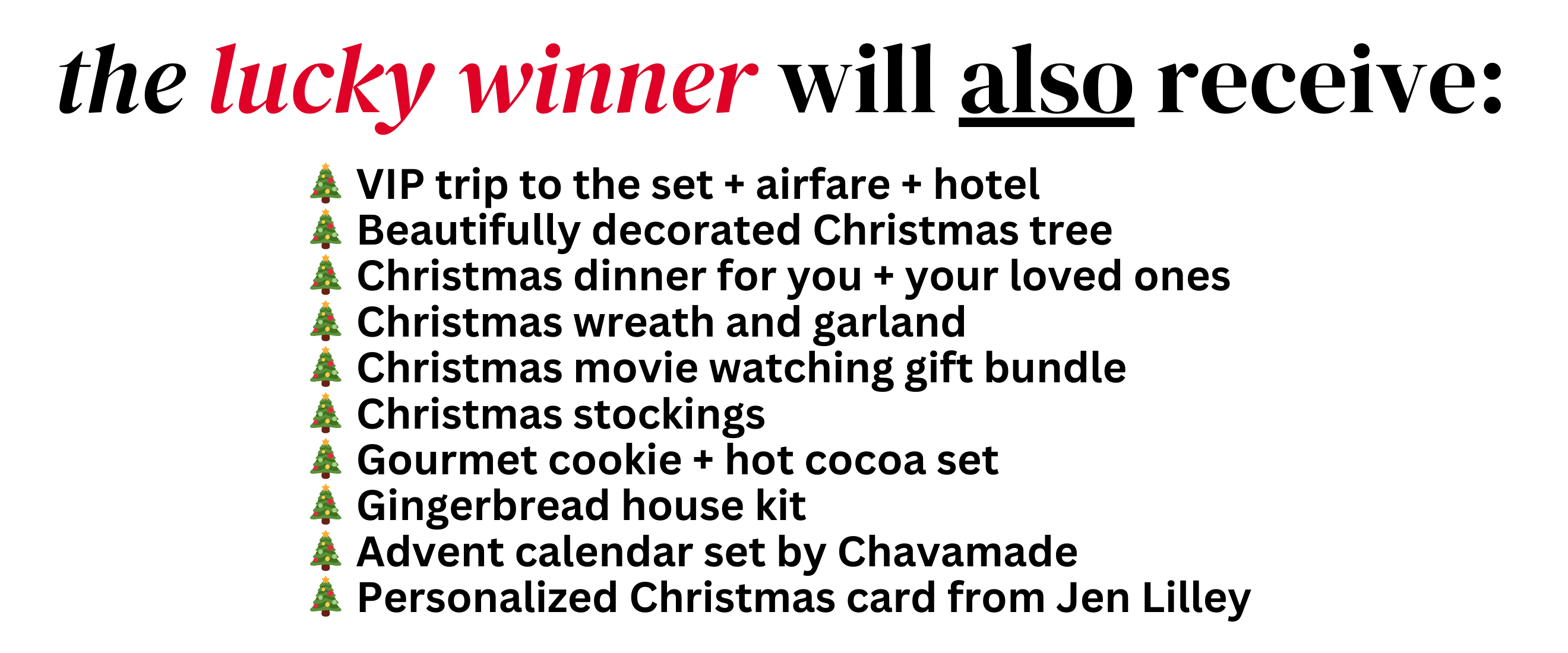 the lucky winner will also receive:
🎄 VIP trip to the set + airfare + Hotel
🎄 Beautifully decorated Christmas tree
🎄 Christmas dinner for you + your loved ones
🎄 Christmas wreath and garland
🎄 Christmas movie watching gift bundle
🎄 Christmas stockings
🎄 Gourmet cookie + hot cocoa set
🎄 Gingerbread house kit
🎄 Personalized Christmas card from Jen Lilley

Enter below:
Every package helps fund the production of Holiday hearts + includes once in a lifetime guaranteed opportunities + enter to win!