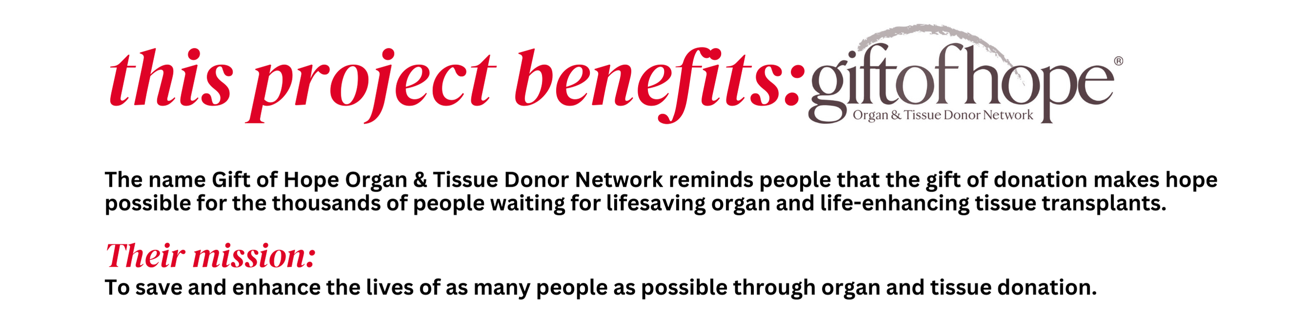 This project benefits: Gift Of Hope® Organ & Tissue Donor Network.

The name Gift Of Hoe Organ & Tissue Donor Network reminds people that the gift of donation makes hope possible for thousands of people waiting for lifesaving organ and life-enhancing tissue transplants.

Their mission: To save and enhance the lives of as many people as possible through organ and tissue donation.