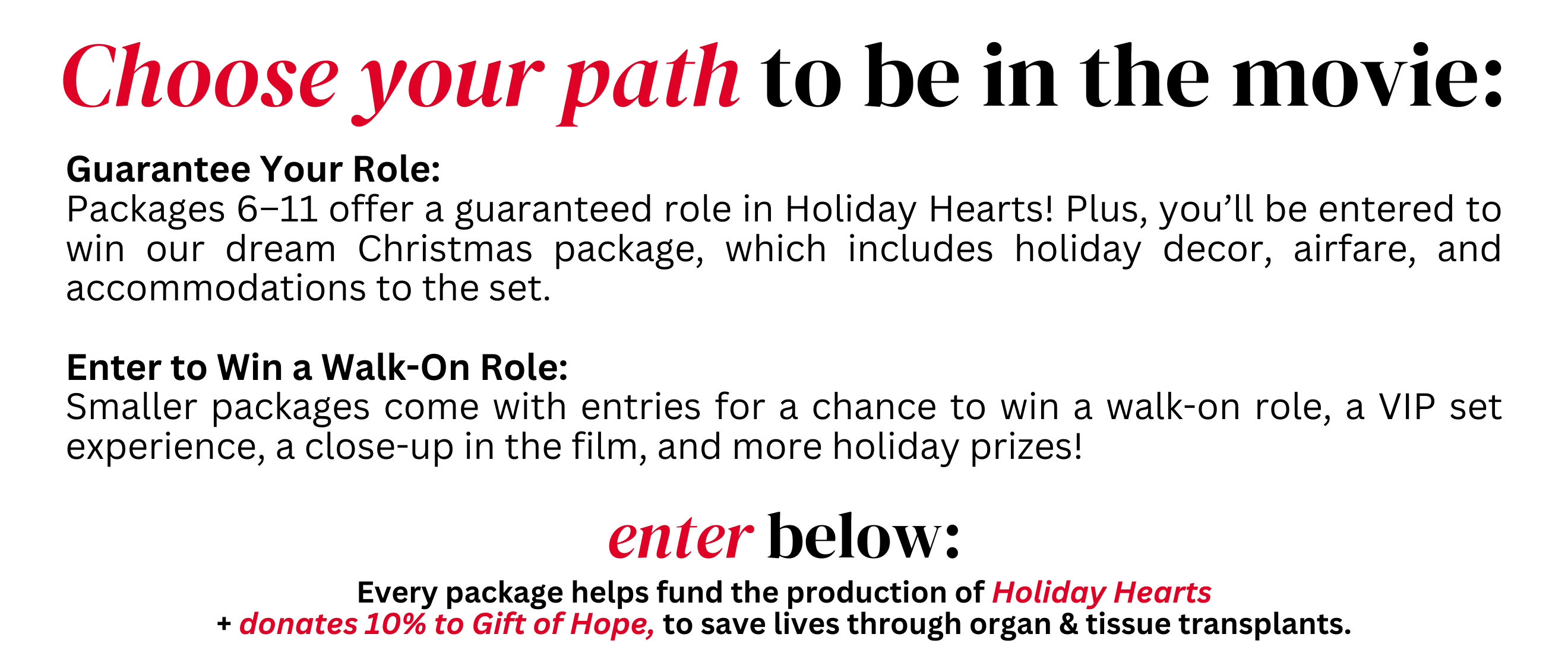 Choose your path to be in the movie: Guarantee Your Role:
Packages 6–11 offer a guaranteed role in Holiday Hearts! Plus, you’ll be entered to win our dream Christmas package, which includes holiday decor, airfare, and accommodations to the set.

Enter to Win a Walk-On Role:
Smaller packages come with entries for a chance to win a walk-on role, a VIP set experience, a close-up in the film, and more holiday prizes!